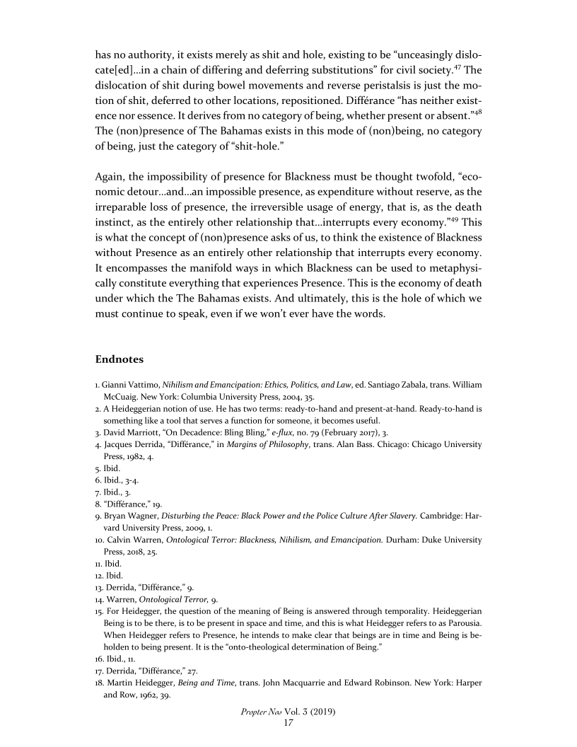 has no authority, it exists merely as shit and hole, existing to be “unceasingly dislo-
cate[ed]...in a chain of differing and deferring substitutions” for civil society.” The
dislocation of shit during bowel movements and reverse peristalsis is just the mo-
tion of shit, deferred to other locations, repositioned. Différance “has neither exist-
ence nor essence. It derives from no category of being, whether present or absent.”*®
The (non)presence of The Bahamas exists in this mode of (non)being, no category
of being, just the category of “shit-hole.”

Again, the impossibility of presence for Blackness must be thought twofold, “eco
nomic detour...and...an impossible presence, as expenditure without reserve, as the
irreparable loss of presence, the irreversible usage of energy, that is, as the death
instinct, as the entirely other relationship that...interrupts every economy.”® This
is what the concept of (non)presence asks of us, to think the existence of Blackness
without Presence as an entirely other relationship that interrupts every economy.
It encompasses the manifold ways in which Blackness can be used to metaphysi-
cally constitute everything that experiences Presence. This is the economy of death
under which the The Bahamas exists. And ultimately, this is the hole of which we
must continue to speak, even if we won't ever have the words.

Endnotes

1.Gianni Vattimo, Nihilism and Emancipation: Ethics, Politics, and Law, ed. Santiago Zabala, trans. William
McCuaig. New York: Columbia University Press, 2004, 35.

2. A Heideggerian notion of use. He has two terms: ready-to-hand and present-at-hand. Ready-to-hand is
something like a tool that serves a function for someone, it becomes usefl

3. David Marriott, “On Decadence: Bling Bling,” eflux, no. 79 (February 2017), 3

4. Jacques Derrida, “Différance,” in Margins of Philosophy, trans. Alan Bass. Chicago: Chicago University
Press, 1982, 4

5. Ibid

6. bid. 3-4

7 Ibid, 3

8. "Différance,” 19,

¢9. Bryan Wagner, Disturbing the Peace: Black Power and the Police Culture After Slavery. Cambridge: Har-
vard University Press, 2009, 1.

1, Calvin Warren, Ontological Terror: Blackness, Nikilism, and Emancipation. Durham: Duke University
Press, 2018, 25

1. Ibid.

12, Ibid

13, Derrida, ‘Différance,” 9

14. Warren, Ontological Terror, 9

15, For Heidegger, the question of the meaning of Being is answered through temporality. Heideggerian
Being isto be there, isto be present in space and time, and this is what Heidegger refers to as Parousia,
‘When Heidegger refers to Presence, he intends to make clear that beings are in time and Being is be-
holden to being present. Its the “onto-theological determination of Being,”

16. Ibid. w.

17, Derrida, “Diflérance,” 27.

18. Martin Heidegger, Being and Time, trans, John Macquarrie and Edward Robinson. New York: Harper
and Row, 1962, 39,

Propter Nov Vol. 5 (2019)
17
